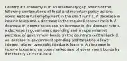 Country X's economy is in an inflationary gap. Which of the following combinations of fiscal and monetary policy actions would restore full employment in the short run? a. A decrease in income taxes and a decrease in the required reserve ratio b. A decrease in income taxes and an increase in the discount rate c. A decrease in government spending and an open-market purchase of government bonds by the country's central bank d. An increase in government spending and targeting a lower interest rate on overnight interbank loans e. An increase in income taxes and an open-market sale of government bonds by the country's central bank