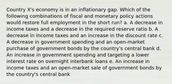 Country X's economy is in an inflationary gap. Which of the following combinations of fiscal and monetary policy actions would restore full employment in the short run? a. A decrease in income taxes and a decrease in the required reserve ratio b. A decrease in income taxes and an increase in the discount rate c. A decrease in government spending and an open-market purchase of government bonds by the country's central bank d. An increase in government spending and targeting a lower interest rate on overnight interbank loans e. An increase in income taxes and an open-market sale of government bonds by the country's central bank