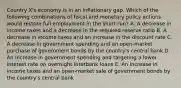 Country X's economy is in an inflationary gap. Which of the following combinations of fiscal and monetary policy actions would restore full employment in the short run? A. A decrease in income taxes and a decrease in the required reserve ratio B. A decrease in income taxes and an increase in the discount rate C. A decrease in government spending and an open-market purchase of government bonds by the country's central bank D. An increase in government spending and targeting a lower interest rate on overnight interbank loans E. An increase in income taxes and an open-market sale of government bonds by the country's central bank