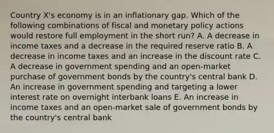 Country X's economy is in an inflationary gap. Which of the following combinations of fiscal and <a href='https://www.questionai.com/knowledge/kEE0G7Llsx-monetary-policy' class='anchor-knowledge'>monetary policy</a> actions would restore full employment in the short run? A. A decrease in income taxes and a decrease in the required reserve ratio B. A decrease in income taxes and an increase in the discount rate C. A decrease in government spending and an open-market purchase of government bonds by the country's central bank D. An increase in government spending and targeting a lower interest rate on overnight interbank loans E. An increase in income taxes and an open-market sale of government bonds by the country's central bank