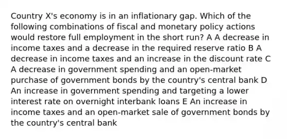 Country X's economy is in an inflationary gap. Which of the following combinations of fiscal and <a href='https://www.questionai.com/knowledge/kEE0G7Llsx-monetary-policy' class='anchor-knowledge'>monetary policy</a> actions would restore full employment in the short run? A A decrease in income taxes and a decrease in the required reserve ratio B A decrease in income taxes and an increase in the discount rate C A decrease in government spending and an open-market purchase of government bonds by the country's central bank D An increase in government spending and targeting a lower interest rate on overnight interbank loans E An increase in income taxes and an open-market sale of government bonds by the country's central bank