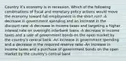 Country X's economy is in recession. Which of the following combinations of fiscal and monetary policy actions would move the economy toward full employment in the short run? -A decrease in government spending and an increase in the discount rate -A decrease in income taxes and targeting a higher interest rate on overnight interbank loans -A decrease in income taxes and a sale of government bonds on the open market by the country's central bank -An increase in government spending and a decrease in the required reserve ratio -An increase in income taxes and a purchase of government bonds on the open market by the country's central bank