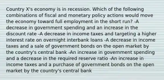 Country X's economy is in recession. Which of the following combinations of fiscal and monetary policy actions would move the economy toward full employment in the short run? -A decrease in government spending and an increase in the discount rate -A decrease in income taxes and targeting a higher interest rate on overnight interbank loans -A decrease in income taxes and a sale of government bonds on the open market by the country's central bank -An increase in government spending and a decrease in the required reserve ratio -An increase in income taxes and a purchase of government bonds on the open market by the country's central bank