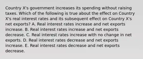 Country X's government increases its spending without raising taxes. Which of the following is true about the effect on Country X's real interest rates and its subsequent effect on Country X's net exports? A. Real interest rates increase and net exports increase. B. Real interest rates increase and net exports decrease. C. Real interest rates increase with no change in net exports. D. Real interest rates decrease and net exports increase. E. Real interest rates decrease and net exports decrease.