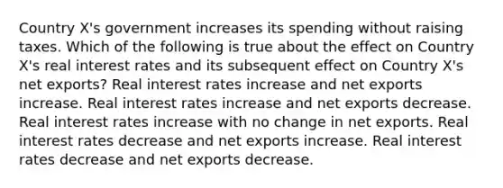 Country X's government increases its spending without raising taxes. Which of the following is true about the effect on Country X's real interest rates and its subsequent effect on Country X's net exports? Real interest rates increase and net exports increase. Real interest rates increase and net exports decrease. Real interest rates increase with no change in net exports. Real interest rates decrease and net exports increase. Real interest rates decrease and net exports decrease.