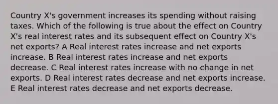 Country X's government increases its spending without raising taxes. Which of the following is true about the effect on Country X's real interest rates and its subsequent effect on Country X's net exports? A Real interest rates increase and net exports increase. B Real interest rates increase and net exports decrease. C Real interest rates increase with no change in net exports. D Real interest rates decrease and net exports increase. E Real interest rates decrease and net exports decrease.