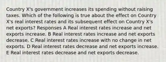 Country X's government increases its spending without raising taxes. Which of the following is true about the effect on Country X's real interest rates and its subsequent effect on Country X's net exports? Responses A Real interest rates increase and net exports increase. B Real interest rates increase and net exports decrease. C Real interest rates increase with no change in net exports. D Real interest rates decrease and net exports increase. E Real interest rates decrease and net exports decrease.