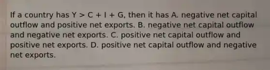 If a country has Y > C + I + G, then it has A. negative net capital outflow and positive net exports. B. negative net capital outflow and negative net exports. C. positive net capital outflow and positive net exports. D. positive net capital outflow and negative net exports.