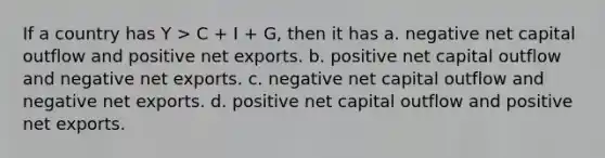 If a country has Y > C + I + G, then it has a. negative net capital outflow and positive net exports. b. positive net capital outflow and negative net exports. c. negative net capital outflow and negative net exports. d. positive net capital outflow and positive net exports.