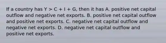 If a country has Y > C + I + G, then it has A. positive net capital outflow and negative net exports. B. positive net capital outflow and positive net exports. C. negative net capital outflow and negative net exports. D. negative net capital outflow and positive net exports.