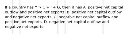 If a country has Y > C + I + G, then it has A. positive net capital outflow and positive net exports. B. positive net capital outflow and negative net exports. C. negative net capital outflow and positive net exports. D. negative net capital outflow and negative net exports.