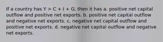 If a country has Y > C + I + G, then it has a. positive net capital outflow and positive net exports. b. positive net capital outflow and negative net exports. c. negative net capital outflow and positive net exports. d. negative net capital outflow and negative net exports.