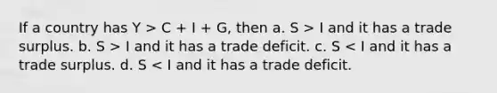 If a country has Y > C + I + G, then a. S > I and it has a trade surplus. b. S > I and it has a trade deficit. c. S < I and it has a trade surplus. d. S < I and it has a trade deficit.