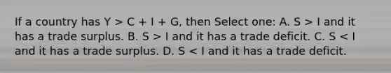 If a country has Y > C + I + G, then Select one: A. S > I and it has a trade surplus. B. S > I and it has a trade deficit. C. S < I and it has a trade surplus. D. S < I and it has a trade deficit.