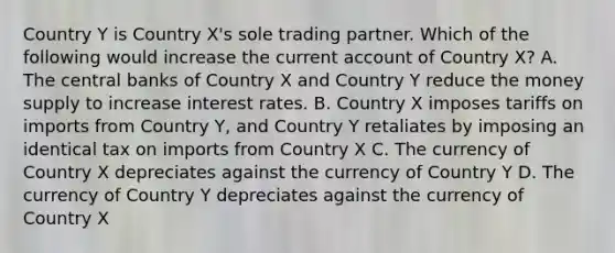 Country Y is Country X's sole trading partner. Which of the following would increase the current account of Country X? A. The central banks of Country X and Country Y reduce the money supply to increase interest rates. B. Country X imposes tariffs on imports from Country Y, and Country Y retaliates by imposing an identical tax on imports from Country X C. The currency of Country X depreciates against the currency of Country Y D. The currency of Country Y depreciates against the currency of Country X