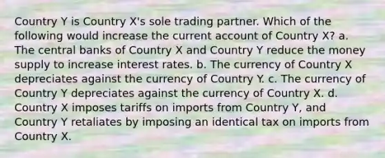 Country Y is Country X's sole trading partner. Which of the following would increase the current account of Country X? a. The central banks of Country X and Country Y reduce the money supply to increase interest rates. b. The currency of Country X depreciates against the currency of Country Y. c. The currency of Country Y depreciates against the currency of Country X. d. Country X imposes tariffs on imports from Country Y, and Country Y retaliates by imposing an identical tax on imports from Country X.