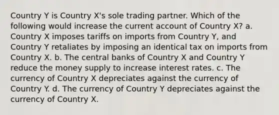 Country Y is Country X's sole trading partner. Which of the following would increase the current account of Country X? a. Country X imposes tariffs on imports from Country Y, and Country Y retaliates by imposing an identical tax on imports from Country X. b. The central banks of Country X and Country Y reduce the money supply to increase interest rates. c. The currency of Country X depreciates against the currency of Country Y. d. The currency of Country Y depreciates against the currency of Country X.