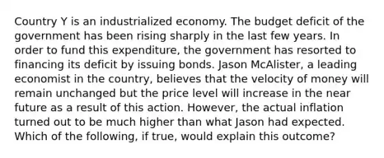 Country Y is an industrialized economy. The budget deficit of the government has been rising sharply in the last few years. In order to fund this​ expenditure, the government has resorted to financing its deficit by issuing bonds. Jason​ McAlister, a leading economist in the​ country, believes that the velocity of money will remain unchanged but the price level will increase in the near future as a result of this action.​ However, the actual inflation turned out to be much higher than what Jason had expected. Which of the​ following, if​ true, would explain this​ outcome?