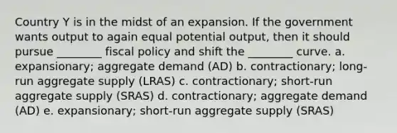 Country Y is in the midst of an expansion. If the government wants output to again equal potential output, then it should pursue ________ fiscal policy and shift the ________ curve. a. expansionary; aggregate demand (AD) b. contractionary; long-run aggregate supply (LRAS) c. contractionary; short-run aggregate supply (SRAS) d. contractionary; aggregate demand (AD) e. expansionary; short-run aggregate supply (SRAS)