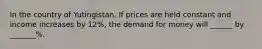 In the country of Yutingistan, If prices are held constant and income increases by 12%, the demand for money will ______ by _______%.