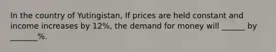 In the country of Yutingistan, If prices are held constant and income increases by 12%, the demand for money will ______ by _______%.