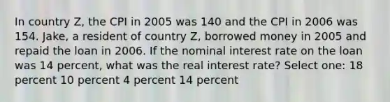 In country Z, the CPI in 2005 was 140 and the CPI in 2006 was 154. Jake, a resident of country Z, borrowed money in 2005 and repaid the loan in 2006. If the nominal interest rate on the loan was 14 percent, what was the real interest rate? Select one: 18 percent 10 percent 4 percent 14 percent