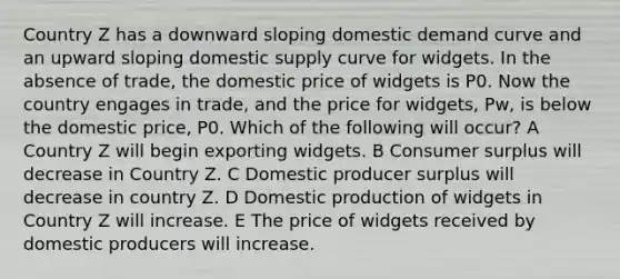 Country Z has a downward sloping domestic demand curve and an upward sloping domestic supply curve for widgets. In the absence of trade, the domestic price of widgets is P0. Now the country engages in trade, and the price for widgets, Pw, is below the domestic price, P0. Which of the following will occur? A Country Z will begin exporting widgets. B Consumer surplus will decrease in Country Z. C Domestic producer surplus will decrease in country Z. D Domestic production of widgets in Country Z will increase. E The price of widgets received by domestic producers will increase.