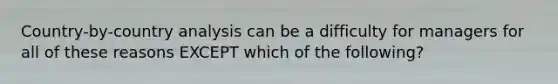 Country-by-country analysis can be a difficulty for managers for all of these reasons EXCEPT which of the​ following?