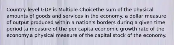 Country-level GDP is Multiple Choicethe sum of the physical amounts of goods and services in the economy. a dollar measure of output produced within a nation's borders during a given time period .a measure of the per capita economic growth rate of the economy.a physical measure of the capital stock of the economy.