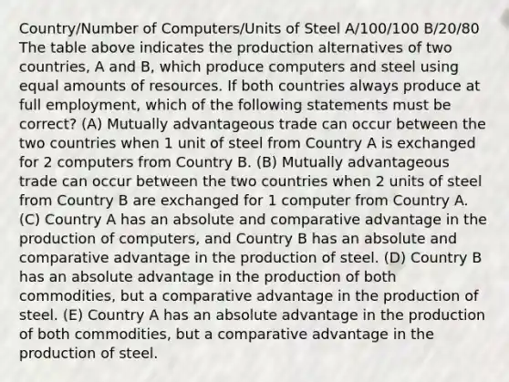 Country/Number of Computers/Units of Steel A/100/100 B/20/80 The table above indicates the production alternatives of two countries, A and B, which produce computers and steel using equal amounts of resources. If both countries always produce at full employment, which of the following statements must be correct? (A) Mutually advantageous trade can occur between the two countries when 1 unit of steel from Country A is exchanged for 2 computers from Country B. (B) Mutually advantageous trade can occur between the two countries when 2 units of steel from Country B are exchanged for 1 computer from Country A. (C) Country A has an absolute and comparative advantage in the production of computers, and Country B has an absolute and comparative advantage in the production of steel. (D) Country B has an absolute advantage in the production of both commodities, but a comparative advantage in the production of steel. (E) Country A has an absolute advantage in the production of both commodities, but a comparative advantage in the production of steel.