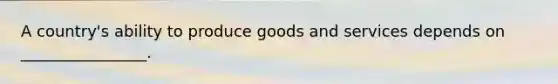 A country's ability to produce goods and services depends on ________________.