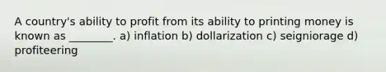 A country's ability to profit from its ability to printing money is known as ________. a) inflation b) dollarization c) seigniorage d) profiteering