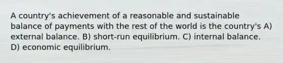 A country's achievement of a reasonable and sustainable balance of payments with the rest of the world is the country's A) external balance. B) short-run equilibrium. C) internal balance. D) economic equilibrium.