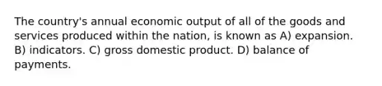 The country's annual economic output of all of the goods and services produced within the nation, is known as A) expansion. B) indicators. C) gross domestic product. D) balance of payments.