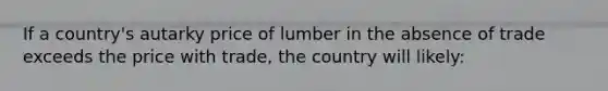 If a country's autarky price of lumber in the absence of trade exceeds the price with trade, the country will likely: