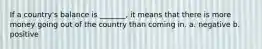 If a country's balance is _______, it means that there is more money going out of the country than coming in. a. negative b. positive