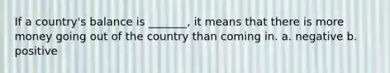 If a country's balance is _______, it means that there is more money going out of the country than coming in. a. negative b. positive