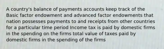 A country's balance of payments accounts keep track of the Basic factor endowment and advanced factor endowments that nation possesses payments to and receipts from other countries for a particular time period Income tax is paid by domestic firms in the spending on the firms total value of taxes paid by domestic firms in the spending of the firms