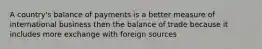 A country's balance of payments is a better measure of international business then the balance of trade because it includes more exchange with foreign sources