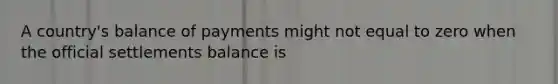 A​ country's balance of payments might not equal to zero when the official settlements balance is