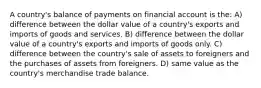 A country's balance of payments on financial account is the: A) difference between the dollar value of a country's exports and imports of goods and services. B) difference between the dollar value of a country's exports and imports of goods only. C) difference between the country's sale of assets to foreigners and the purchases of assets from foreigners. D) same value as the country's merchandise trade balance.