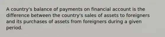 A country's balance of payments on financial account is the difference between the country's sales of assets to foreigners and its purchases of assets from foreigners during a given period.