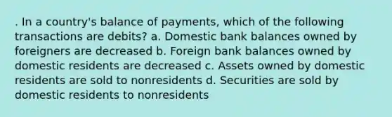 . In a country's balance of payments, which of the following transactions are debits? a. Domestic bank balances owned by foreigners are decreased b. Foreign bank balances owned by domestic residents are decreased c. Assets owned by domestic residents are sold to nonresidents d. Securities are sold by domestic residents to nonresidents