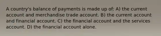 A country's balance of payments is made up of: A) the current account and merchandise trade account. B) the current account and financial account. C) the financial account and the services account. D) the financial account alone.