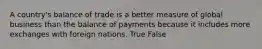 A country's balance of trade is a better measure of global business than the balance of payments because it includes more exchanges with foreign nations. True False