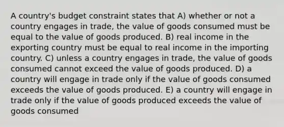 A country's budget constraint states that A) whether or not a country engages in trade, the value of goods consumed must be equal to the value of goods produced. B) real income in the exporting country must be equal to real income in the importing country. C) unless a country engages in trade, the value of goods consumed cannot exceed the value of goods produced. D) a country will engage in trade only if the value of goods consumed exceeds the value of goods produced. E) a country will engage in trade only if the value of goods produced exceeds the value of goods consumed