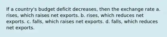 If a country's budget deficit decreases, then the exchange rate a. rises, which raises net exports. b. rises, which reduces net exports. c. falls, which raises net exports. d. falls, which reduces net exports.