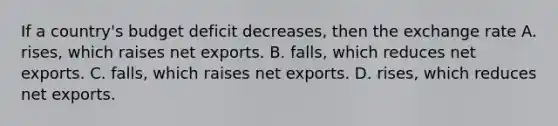 If a country's budget deficit decreases, then the exchange rate A. rises, which raises net exports. B. falls, which reduces net exports. C. falls, which raises net exports. D. rises, which reduces net exports.