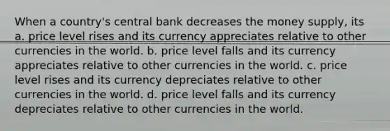 When a country's central bank decreases the money supply, its a. price level rises and its currency appreciates relative to other currencies in the world. b. price level falls and its currency appreciates relative to other currencies in the world. c. price level rises and its currency depreciates relative to other currencies in the world. d. price level falls and its currency depreciates relative to other currencies in the world.