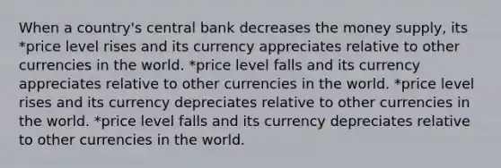 When a country's central bank decreases the money supply, its *price level rises and its currency appreciates relative to other currencies in the world. *price level falls and its currency appreciates relative to other currencies in the world. *price level rises and its currency depreciates relative to other currencies in the world. *price level falls and its currency depreciates relative to other currencies in the world.